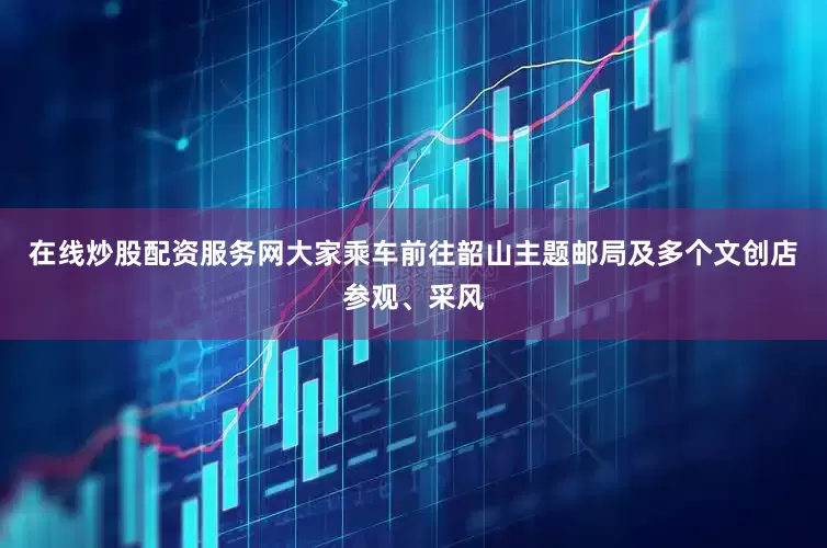 在线炒股配资服务网大家乘车前往韶山主题邮局及多个文创店参观、采风