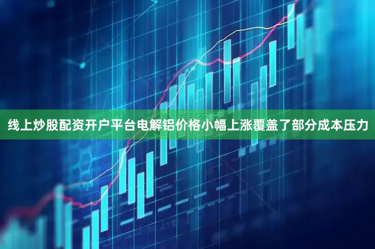 线上炒股配资开户平台电解铝价格小幅上涨覆盖了部分成本压力