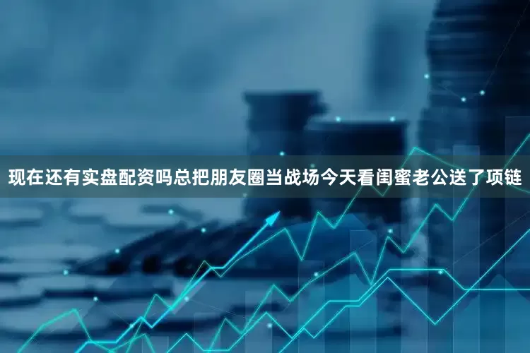 现在还有实盘配资吗总把朋友圈当战场今天看闺蜜老公送了项链