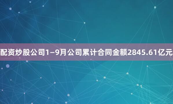 配资炒股公司1—9月公司累计合同金额2845.61亿元